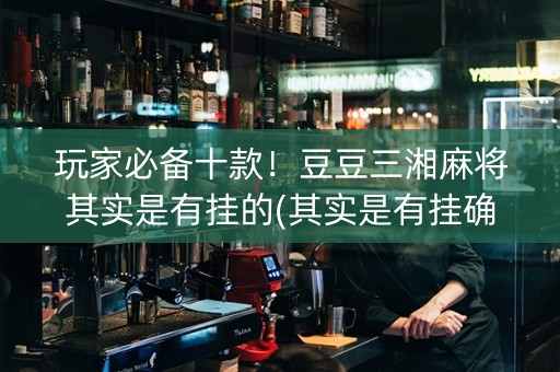 玩家必备十款！豆豆三湘麻将其实是有挂的(其实是有挂确实有挂)