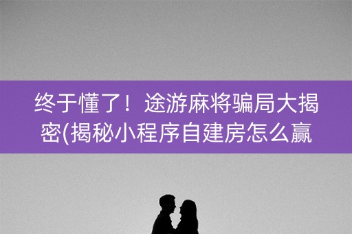 终于懂了！途游麻将骗局大揭密(揭秘小程序自建房怎么赢)