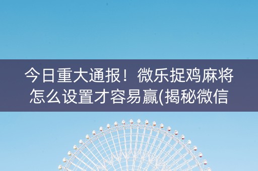 今日重大通报！微乐捉鸡麻将怎么设置才容易赢(揭秘微信里提高赢的概率)