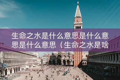 生命之水是什么意思是什么意思是什么意思（生命之水是啥意思）