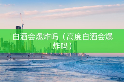 白酒会爆炸吗（高度白酒会爆炸吗）