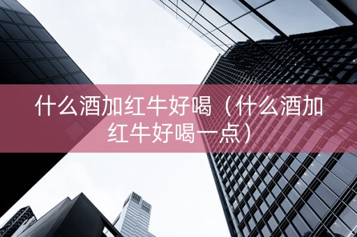 什么酒加红牛好喝（什么酒加红牛好喝一点）