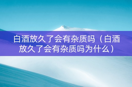 白酒放久了会有杂质吗（白酒放久了会有杂质吗为什么）