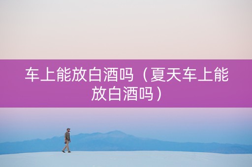 车上能放白酒吗（夏天车上能放白酒吗）
