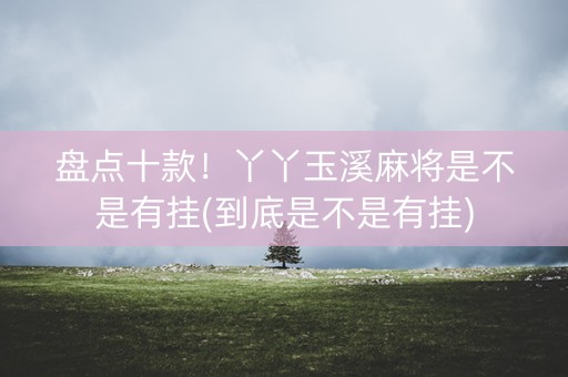 盘点十款！丫丫玉溪麻将是不是有挂(到底是不是有挂)