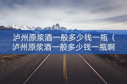 泸州原浆酒一般多少钱一瓶（泸州原浆酒一般多少钱一瓶啊）