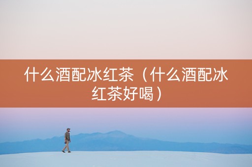 详细阅读:什么酒配冰红茶(什么酒配冰红茶好喝) 什么酒配冰红茶(什么酒配冰红茶好喝)