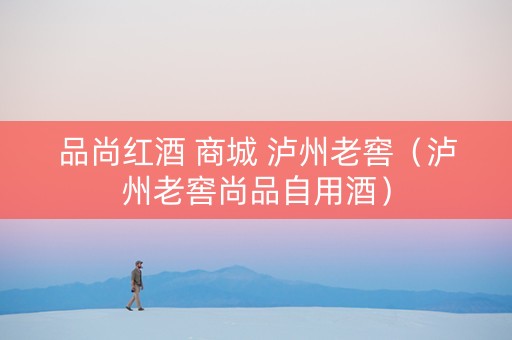 品尚红酒 商城 泸州老窖（泸州老窖尚品自用酒）