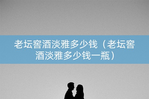老坛窖酒淡雅多少钱（老坛窖酒淡雅多少钱一瓶）