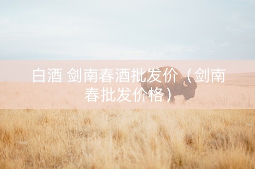 白酒 剑南春酒批发价（剑南春批发价格）