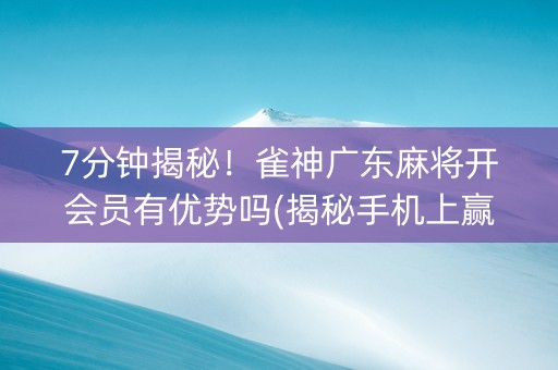 7分钟揭秘！雀神广东麻将开会员有优势吗(揭秘手机上赢的诀窍)