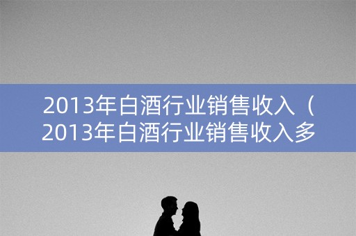 2013年白酒行业销售收入（2013年白酒行业销售收入多少）