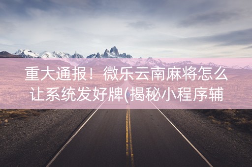 重大通报！微乐云南麻将怎么让系统发好牌(揭秘小程序辅牌器)