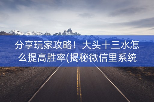 分享玩家攻略！大头十三水怎么提高胜率(揭秘微信里系统发好牌)