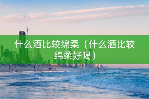 什么酒比较绵柔（什么酒比较绵柔好喝）