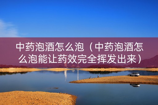 中药泡酒怎么泡（中药泡酒怎么泡能让药效完全挥发出来）