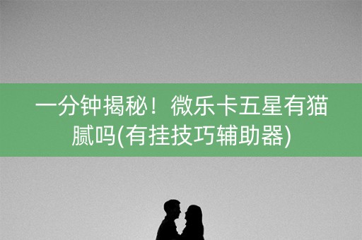 一分钟揭秘！微乐卡五星有猫腻吗(有挂技巧辅助器)