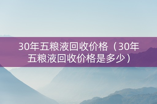 30年五粮液回收价格（30年五粮液回收价格是多少）