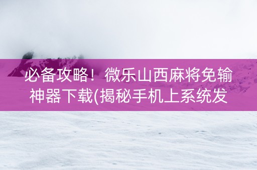 必备攻略！微乐山西麻将免输神器下载(揭秘手机上系统发好牌)