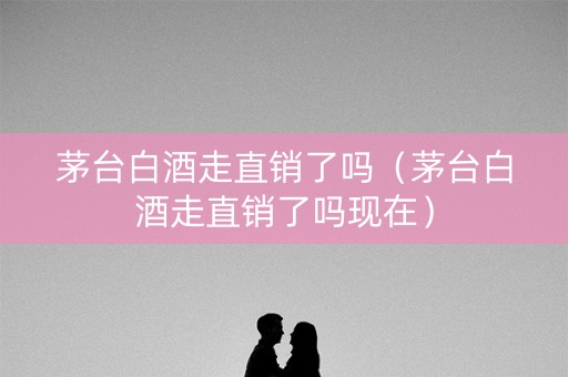 茅台白酒走直销了吗（茅台白酒走直销了吗现在）