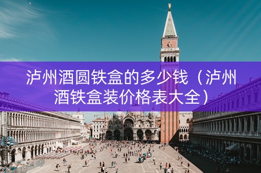 泸州酒圆铁盒的多少钱（泸州酒铁盒装价格表大全）