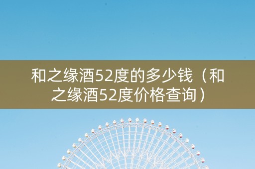 和之缘酒52度的多少钱（和之缘酒52度价格查询）