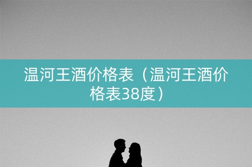 温河王酒价格表（温河王酒价格表38度）