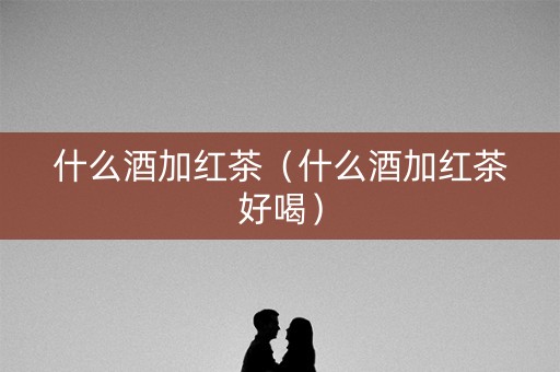 什么酒加红茶（什么酒加红茶好喝）