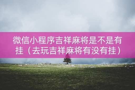 微信小程序吉祥麻将是不是有挂（去玩吉祥麻将有没有挂）