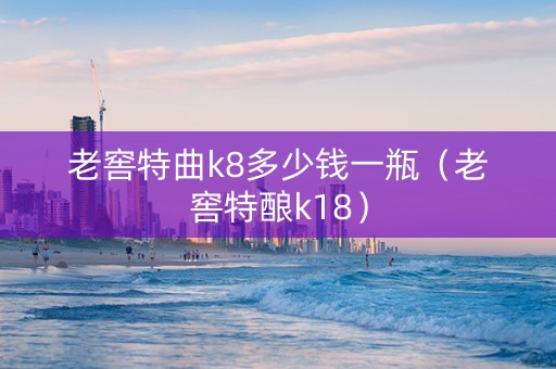 老窖特曲k8多少钱一瓶（老窖特酿k18）