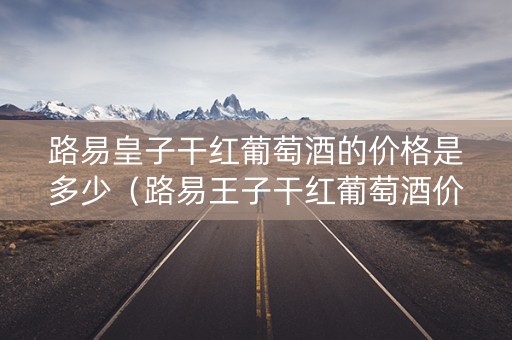 路易皇子干红葡萄酒的价格是多少（路易王子干红葡萄酒价格）
