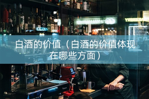 白酒的价值（白酒的价值体现在哪些方面）