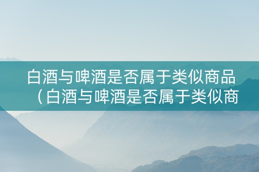 白酒与啤酒是否属于类似商品（白酒与啤酒是否属于类似商品类型）