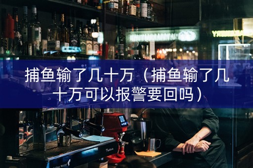捕鱼输了几十万（捕鱼输了几十万可以报警要回吗）
