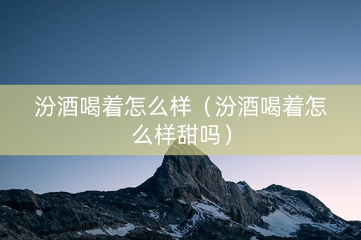 汾酒喝着怎么样（汾酒喝着怎么样甜吗）