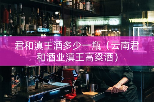 君和滇王酒多少一瓶（云南君和酒业滇王高粱酒）