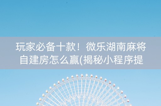 玩家必备十款！微乐湖南麻将自建房怎么赢(揭秘小程序提高胜率)