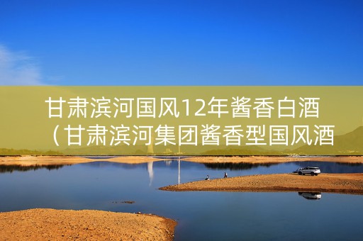 甘肃滨河国风12年酱香白酒（甘肃滨河集团酱香型国风酒）