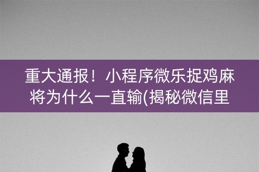 重大通报！小程序微乐捉鸡麻将为什么一直输(揭秘微信里输赢规律)