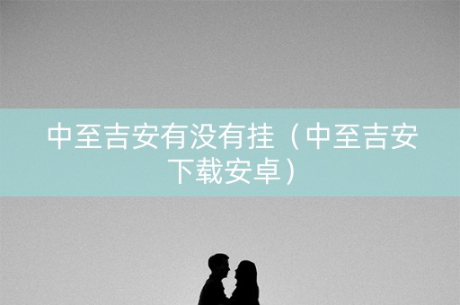 中至吉安有没有挂（中至吉安下载安卓）