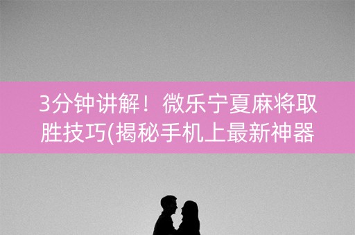 3分钟讲解！微乐宁夏麻将取胜技巧(揭秘手机上最新神器下载)