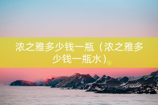 浓之雅多少钱一瓶（浓之雅多少钱一瓶水）