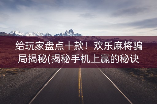 给玩家盘点十款！欢乐麻将骗局揭秘(揭秘手机上赢的秘诀)