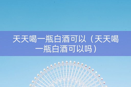 天天喝一瓶白酒可以（天天喝一瓶白酒可以吗）