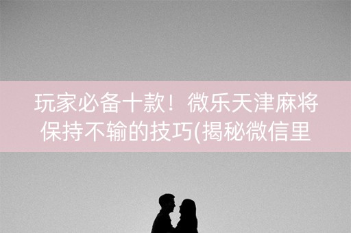 玩家必备十款！微乐天津麻将保持不输的技巧(揭秘微信里提高胜率)