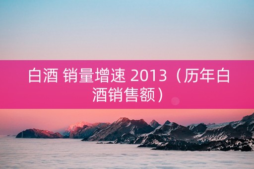 白酒 销量增速 2013（历年白酒销售额）