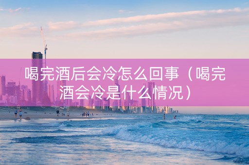 喝完酒后会冷怎么回事（喝完酒会冷是什么情况）