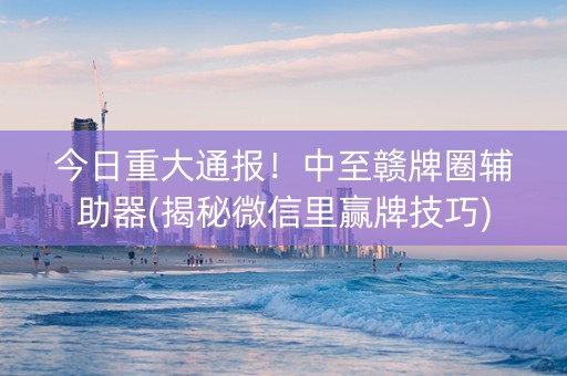 今日重大通报！中至赣牌圈辅助器(揭秘微信里赢牌技巧)