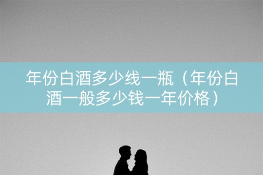年份白酒多少线一瓶（年份白酒一般多少钱一年价格）