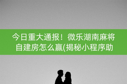 今日重大通报！微乐湖南麻将自建房怎么赢(揭秘小程序助赢软件)
